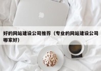 好的网站建设公司推荐（专业的网站建设公司哪家好）